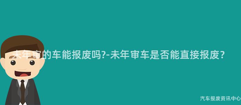 未年审的车能报废吗?-未年审车是否能直接报废？
