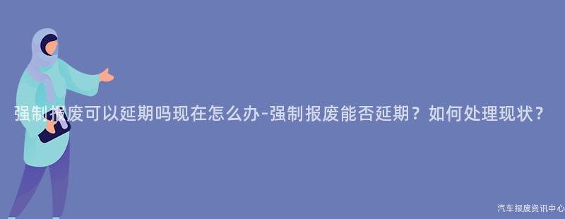 强制报废可以延期吗现在怎么办-强制报废能否延期？如何处理现状？