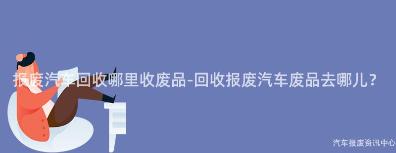 报废汽车回收哪里收废品-回收报废汽车废品去哪儿？