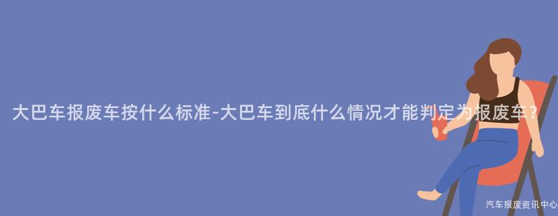 大巴车报废车按什么标准-大巴车到底什么情况才能判定为报废车？
