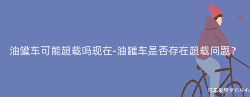 油罐车可能超载吗现在-油罐车是否存在超载问题？