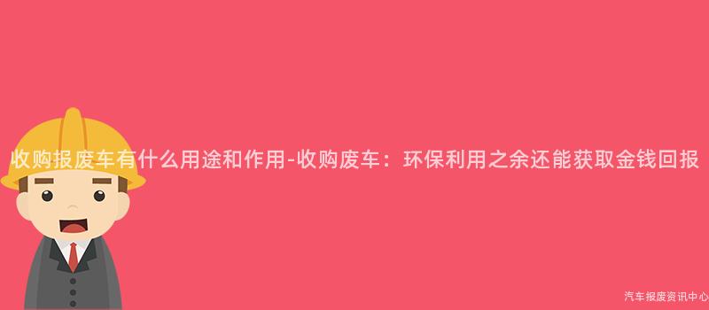 收购报废车有什么用途和作用-收购废车：环保利用之余还能获取金钱回报