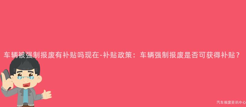 车辆被强制报废有补贴吗现在-补贴政策：车辆强制报废是否可获得补贴？