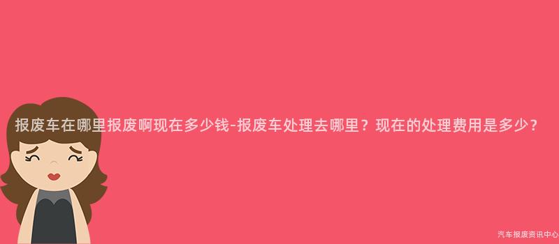报废车在哪里报废啊现在多少钱-报废车处理去哪里？现在的处理费用是多少？