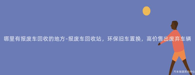 哪里有报废车回收的地方-报废车回收站，环保旧车置换，高价售出废弃车辆
