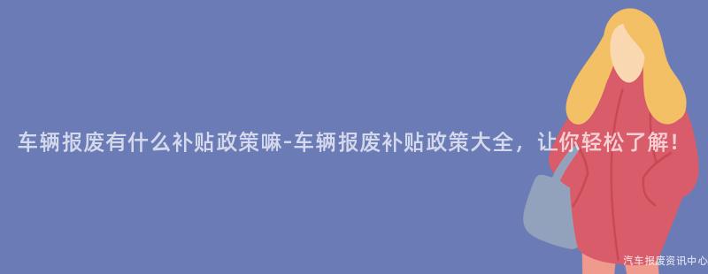 车辆报废有什么补贴政策嘛-车辆报废补贴政策大全，让你轻松了解！
