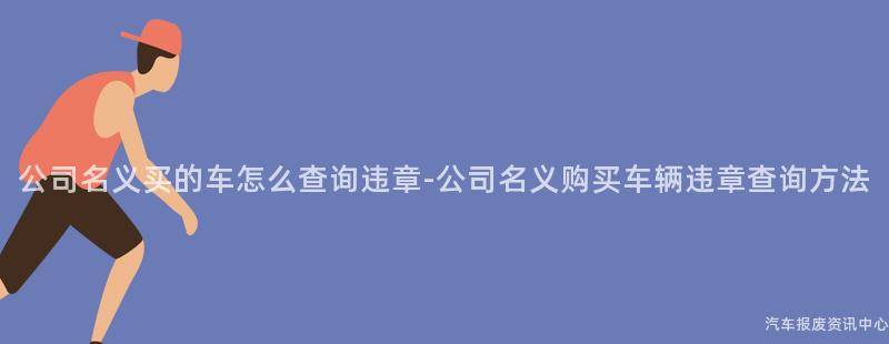 公司名义买的车怎么查询违章-公司名义购买车辆违章查询方法
