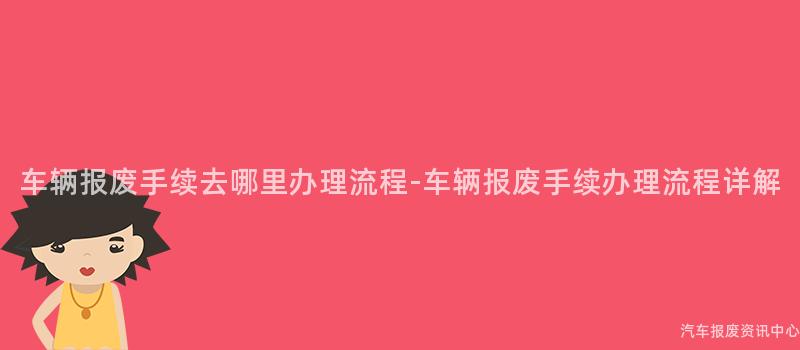 车辆报废手续去哪里办理流程-车辆报废手续办理流程详解