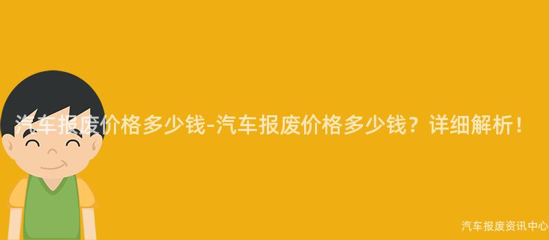 汽车报废价格多少钱-汽车报废价格多少钱？详细解析！