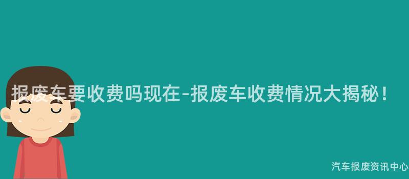 报废车要收费吗现在-报废车收费情况大揭秘！