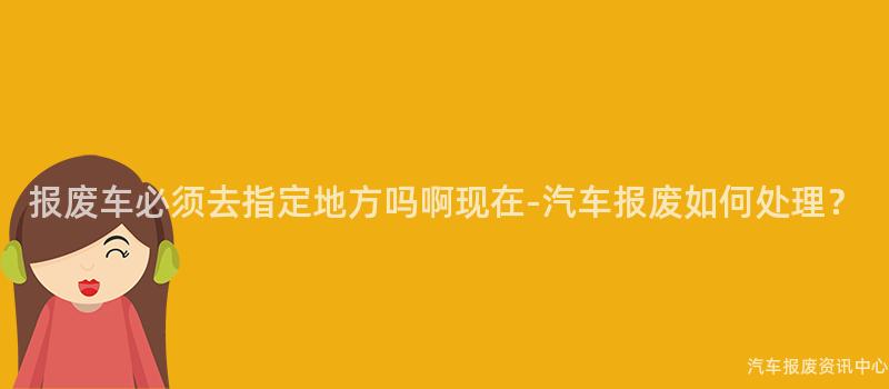 报废车必须去指定地方吗啊现在-汽车报废如何处理？