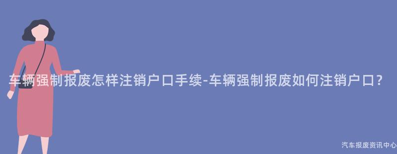 车辆强制报废怎样注销户口手续-车辆强制报废如何注销户口？