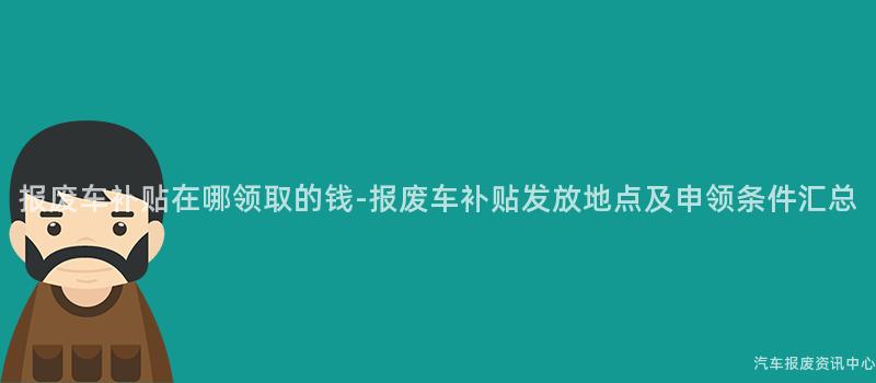 报废车补贴在哪领取的钱-报废车补贴发放地点及申领条件汇总