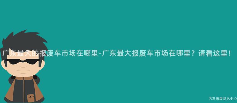 广东最大的报废车市场在哪里-广东最大报废车市场在哪里？请看这里！