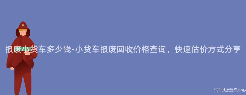 报废小货车多少钱-小货车报废回收价格查询，快速估价方式分享