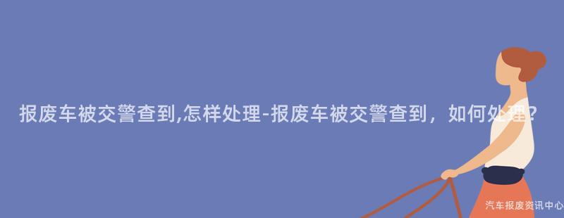 报废车被交警查到,怎样处理-报废车被交警查到，如何处理？