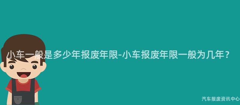 小车一般是多少年报废年限-小车报废年限一般为几年？