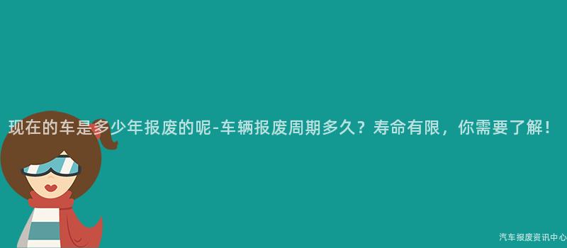 现在的车是多少年报废的呢-车辆报废周期多久？寿命有限，你需要了解！