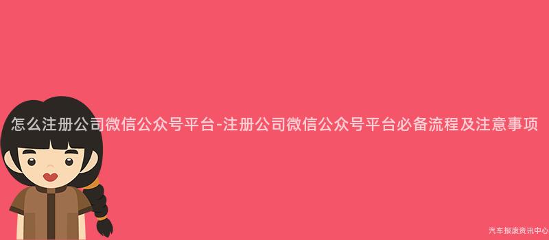 怎么注册公司微信公众号平台-注册公司微信公众号平台必备流程及注意事项