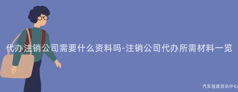 代办注销公司需要什么资料吗-注销公司代办所需材料一览