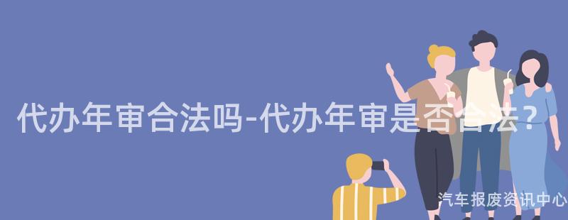 代办年审合法吗-代办年审是否合法？