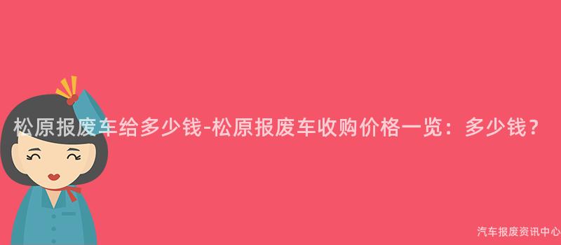 松原报废车给多少钱-松原报废车收购价格一览：多少钱？