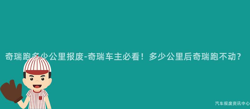 奇瑞跑多少公里报废-奇瑞车主必看！多少公里后奇瑞跑不动？