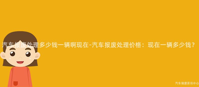 汽车报废处理多少钱一辆啊现在-汽车报废处理价格：现在一辆多少钱？