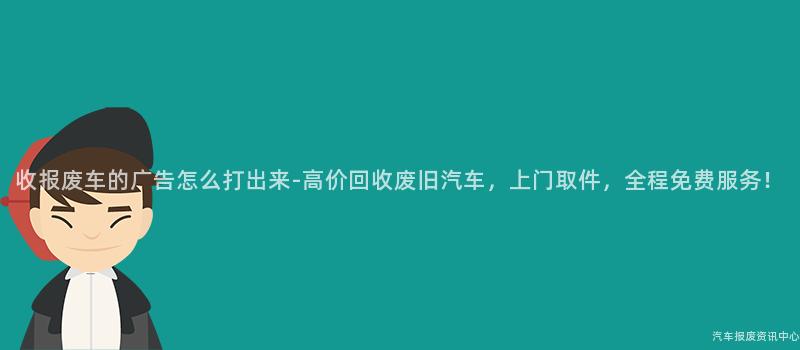 收报废车的广告怎么打出来-高价回收废旧汽车，上门取件，全程免费服务！