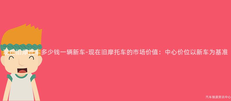 现在旧摩托车多少钱一辆新车-现在旧摩托车的市场价值：中心价位以新车为基准