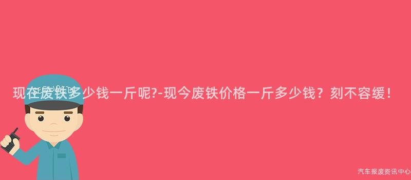 现在废铁多少钱一斤呢?-现今废铁价格一斤多少钱？刻不容缓！