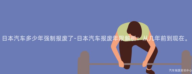 日本汽车多少年强制报废了-日本汽车报废年限解析：从几年前到现在。