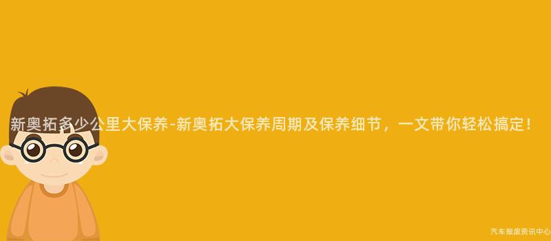 新奥拓多少公里大保养-新奥拓大保养周期及保养细节，一文带你轻松搞定！