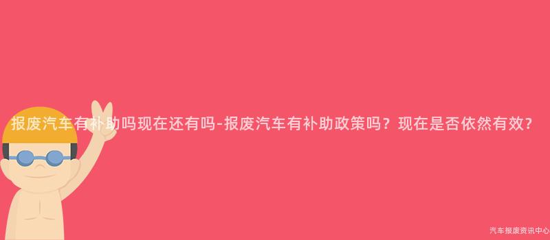 报废汽车有补助吗现在还有吗-报废汽车有补助政策吗？现在是否依然有效？