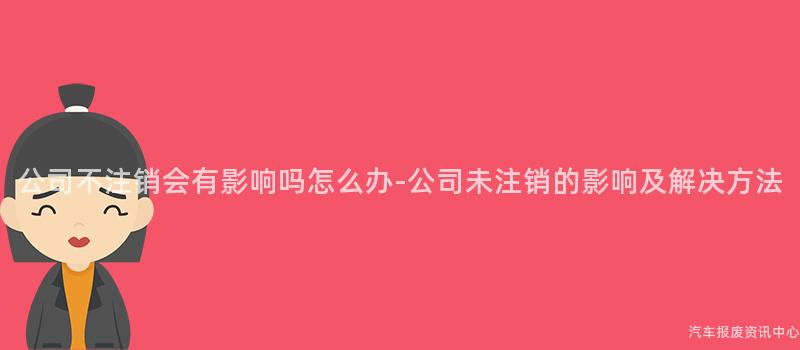 公司不注销会有影响吗怎么办-公司未注销的影响及解决方法