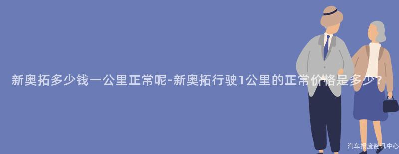 新奥拓多少钱一公里正常呢-新奥拓行驶1公里的正常价格是多少？
