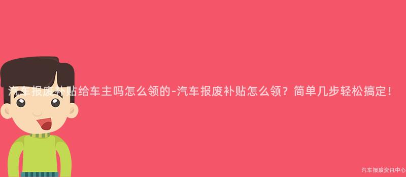 汽车报废补贴给车主吗怎么领的-汽车报废补贴怎么领？简单几步轻松搞定！