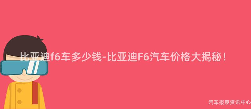 比亚迪f6车多少钱-比亚迪F6汽车价格大揭秘！
