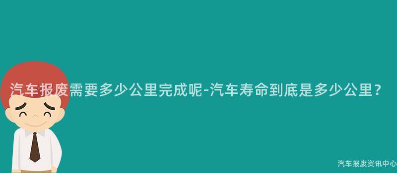 汽车报废需要多少公里完成呢-汽车寿命到底是多少公里？
