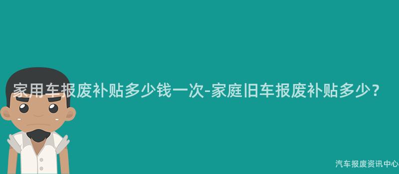 家用车报废补贴多少钱一次-家庭旧车报废补贴多少？