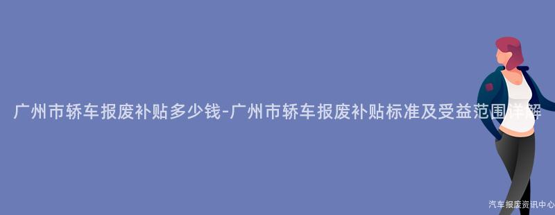 广州市轿车报废补贴多少钱-广州市轿车报废补贴标准及受益范围详解
