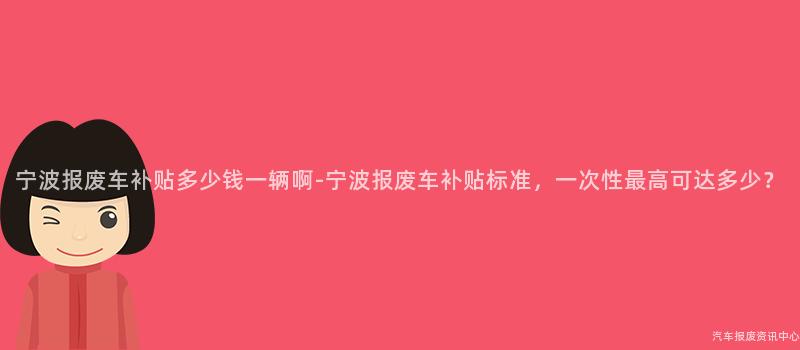 宁波报废车补贴多少钱一辆啊-宁波报废车补贴标准，一次性最高可达多少？