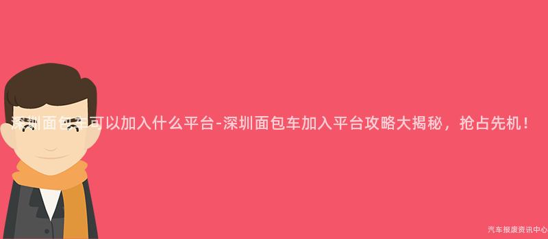 深圳面包车可以加入什么平台-深圳面包车加入平台攻略大揭秘，抢占先机！