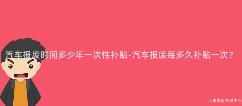 汽车报废时间多少年一次性补贴-汽车报废每多久补贴一次？