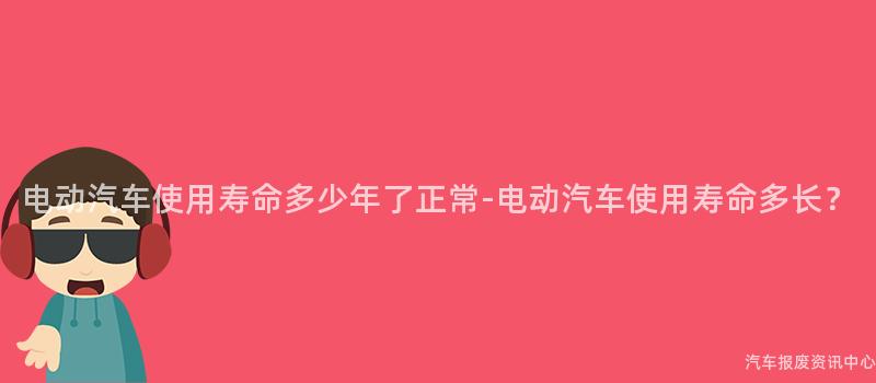 电动汽车使用寿命多少年了正常-电动汽车使用寿命多长？