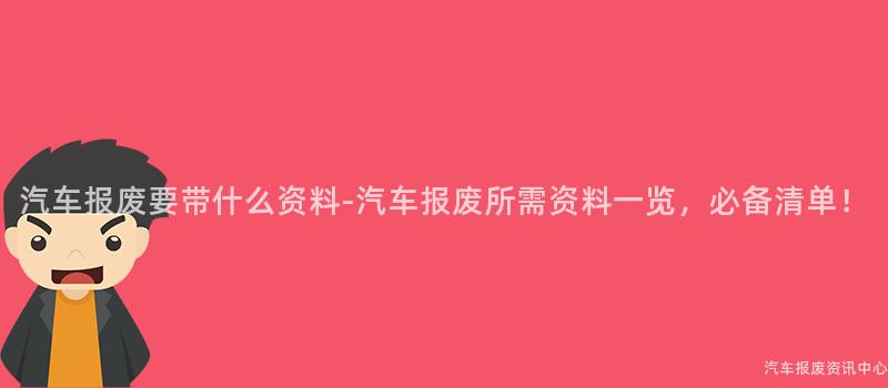 汽车报废要带什么资料-汽车报废所需资料一览，必备清单！