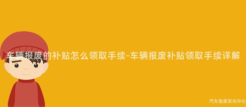 车辆报废的补贴怎么领取手续-车辆报废补贴领取手续详解