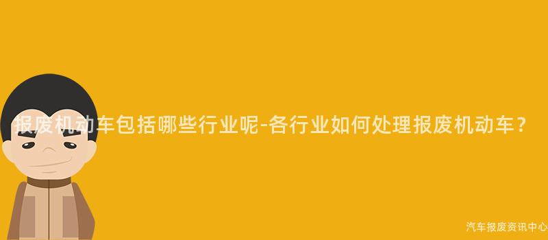 报废机动车包括哪些行业呢-各行业如何处理报废机动车？
