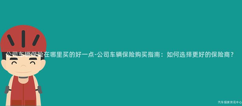 公司车辆保险在哪里买的好一点-公司车辆保险购买指南：如何选择更好的保险商？