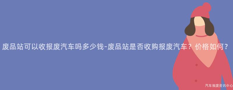 废品站可以收报废汽车吗多少钱-废品站是否收购报废汽车？价格如何？